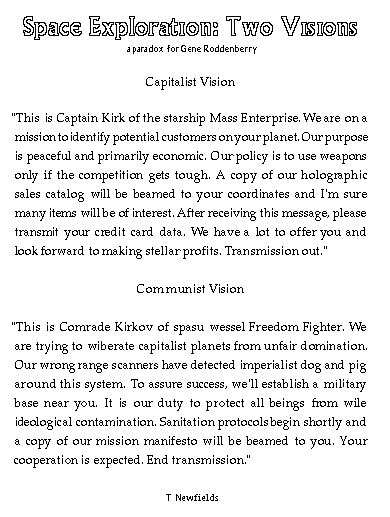 Space Exploration: Two Visions (a paradox for Gene Roddenberry
Capitalist Vision
This is Captain Kirk of the starship Mass Enterprise. We are on a mission to identify potential customers on your planet. Our purpose is peaceful and primarily economic. Our policy is to use weapons only if the competition gets tough. A copy of our holographic sales catalog will be beamed to your coordinates and I'm sure many items will be of interest. After receiving this message, please transmit your credit data. We have a lot to offer you and look forward to stellar profits. Transmission out.
Communist Vision
This is Comrade Kirkov of spasu wessel Freedom Fighter. We are trying to wiberate capitalist planets from unfair domination. Our wrong range scanners have detected imperialist dog and pig around this system. To assure success, we'll establish a military base near you. It is our duty to protect all beings from wile ideological contamination. Sanitation protocols begin shortly and a copy of our mission manifesto will be beamed to you. Your cooperation is expected. End transmission.