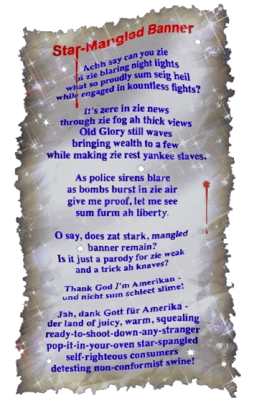 Star-Mangled Banner - A parody by T Newfields
Achh say can you zie
bi zie blaring night lights
what so proudly sum seig heil
while engaged in kountless fights?
It's zere in zie news
through zie fog ah thick views
Old Glory still waves
bringing wealth to a few
while making zie rest yankee slaves.
As police sirens blare
as bombs burst in zie air
give me proof, let me see
sum furm ah liberty.
O say, does zat stark, mangled
banner remain?
Is it just a parody for zie weak
and a trick ah knaves?
Thank God I'm Amerikan -
und nicht sum schlect slime!
Jah, dank Gott für Amerika -
der land of juicy, warm, squealing
ready-to-shoot-down-any-stranger
pop-it-in-your-oven star-spangled
self-righteous consumers
detesting non-conformist swine!