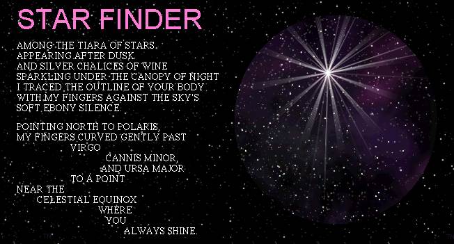 STAR FINDER	AMONG THE TIARA OF STARS APPEARING AFTER DUSK AND SILVER CHALICES OF WINE	SPARKLING UNDER THE CANOPY OF NIGHT I TRACED THE OUTLINE OF YOUR BODY	WITH MY FINGERS AGAINST THE SKY'S SOFT EBONY SILENCE.	POINTING NORTH  TO POLARIS, MY FINGERS CURVED GENTLY PAST VIRGO	CANNIS MINOR, AND URSA MAJOR TO A POINT NEAR THE CELESTIAL EQUINOX	WHERE YOU ALWAYS SHINE.