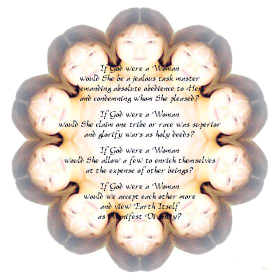 Female Divinity - a graphic poem by T Newfields
If God were a Woman
would She be a jealous task master
demanding absolute obedience to Her
and condemning whom She pleased?
If God were a Woman
would She claim one tribe or race was superior
and glorify wars as holy deeds?
If God were a Woman
would She allow a few to enrich themselves
at the expense of other beings?
If God were a Woman
would we accept each other more
and view Earth Itself
as one facet of Manifest Divinity?