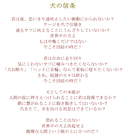 犬の信条君は夜、思いきり遠吠えしたい衝動にかられないか？ケージを爪で引掻き通るヤツに吠えることにうんざりしていないか？世界中の犬よもはや喚くだけではない今こそ団結の時だ！君は自由に走り回り気にくわないヤツに噛みつきたくならないか？「犬お断り」「ペットに首輪」なんて看板に唸りたくないか？さあ、奴隷の日々は終わる今こそ団結の時だ！犬としての本能が人間の掟に押さえつけられることに君は我慢できるか？鎖に繋がれることに飽き飽きしてはいないか？爪をたて、牙を向ける用意はできているか？恐れることはない世界中の犬よ決起せよ傲慢な人間という獣の上に立つのだ！