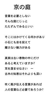 Kyou no Niwa - T Nyuufiiruuzu Yori no Shi (Sabu Ten Yaku)　京の庭言葉を必要としないそんな庭にじっとたたずんでみるといい草花が語りかけ小石についても目を捉えて離さない魅力がある真実は古い巻物の中にだけあると考えていますか?耳を澄ませなさい　ー古木の知恵はそれよりも深い吹く風が伝える言葉があれば人の言葉など必要であろうか? 