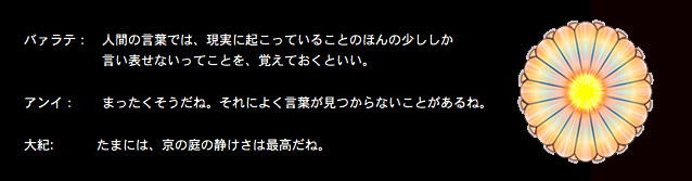 Kyou no Niwa - T Nyuufiiruuzu Yori no Taiwa (Sabu Ten Yaku)バァラテ：　人間の言葉では、現実に起こっていることのほんの少ししか言い表せないってことを、覚えておくといい。アンイ：　　まったくそうだね。それによく言葉が見つからないことがあるね。大紀:    　京の庭の静けさは最高だね。