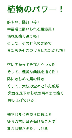 『植物の力！』〜緑への賛辞〜 

脈打つような緑の生命力と、¶
葉緑素に酔いしれる幸福感。

大地を抱きしめる根の力強さ、
そして、大胆に咲き誇る花の奔放さ。

あらゆる命をその懐へと招き入れる。
空へとまっすぐに伸びる幹の清らかさ、

そして、光を目指して伸びる茎。
陽光の中で優雅にそよぐ葉、

空に触れんと伸びる枝の壮麗さ。

植物は多くのことを教えてくれる。

もっと植物の声に耳を傾けてみてはどうだろう？
そして、自分たちの「根」とつながってみては？

植物は私たちの精神的な親族であり、
魂の本当の「緑」なのだ。


ﾆｭｰﾌｨｰﾙｽﾞT
訳：吉田典子